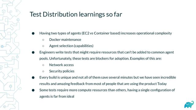 Test Distribution learnings so far
⬢ Having two types of agents (EC2 vs Container based) increases operational complexity
○ Docker maintenance
○ Agent selection (capabilities)
⬢ Engineers write tests that might require resources that can’t be added to common agent
pools. Unfortunately, these tests are blockers for adoption. Examples of this are:
○ Network access
○ Security policies
⬢ Every build is unique and not all of them save several minutes but we have seen incredible
results and amazing feedback from most of people that are using the product Today
⬢ Some tests require more compute resources than others, having a single conﬁguration of
agents is far from ideal
