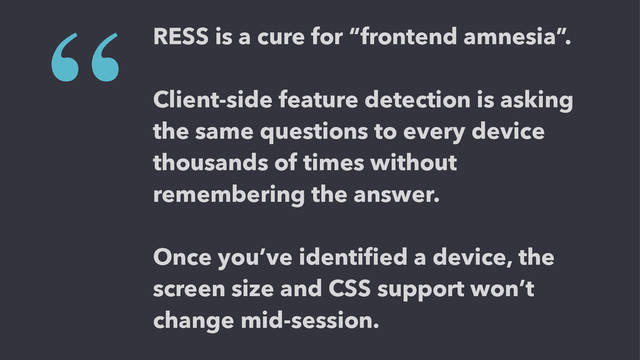 RESS is a cure for “frontend amnesia”.
!
Client-side feature detection is asking
the same questions to every device
thousands of times without
remembering the answer.
!
Once you’ve identiﬁed a device, the
screen size and CSS support won’t
change mid-session.
“
