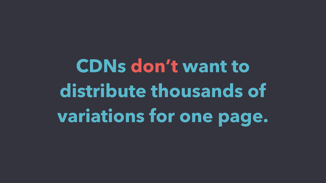 CDNs don’t want to
distribute thousands of
variations for one page.

