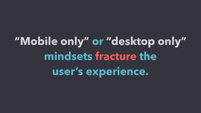 “Mobile only” or “desktop only”
mindsets fracture the
user’s experience.
