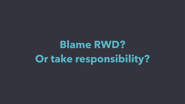 Blame RWD?
Or take responsibility?
