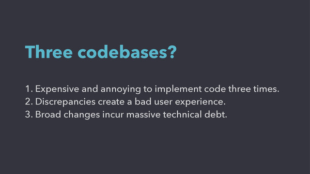 1. Expensive and annoying to implement code three times.
2. Discrepancies create a bad user experience.
3. Broad changes incur massive technical debt.
Three codebases?
