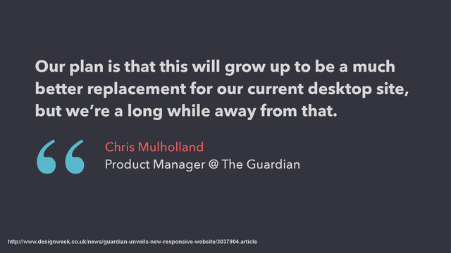 http://www.designweek.co.uk/news/guardian-unveils-new-responsive-website/3037904.article
Our plan is that this will grow up to be a much
better replacement for our current desktop site,
but we’re a long while away from that.
“ Chris Mulholland
Product Manager @ The Guardian
