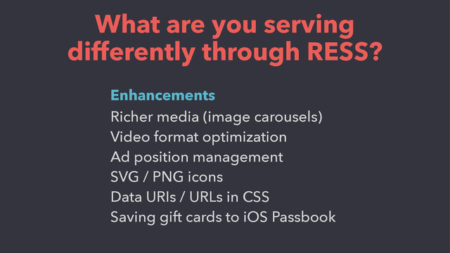 What are you serving
differently through RESS?
Richer media (image carousels)
Video format optimization
Ad position management
SVG / PNG icons
Data URIs / URLs in CSS
Saving gift cards to iOS Passbook
Enhancements
