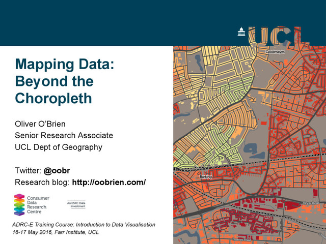 Mapping Data:
Beyond the
Choropleth
Oliver O’Brien
Senior Research Associate
UCL Dept of Geography
Twitter: @oobr
Research blog: http://oobrien.com/
ADRC-E Training Course: Introduction to Data Visualisation
16-17 May 2016, Farr Institute, UCL

