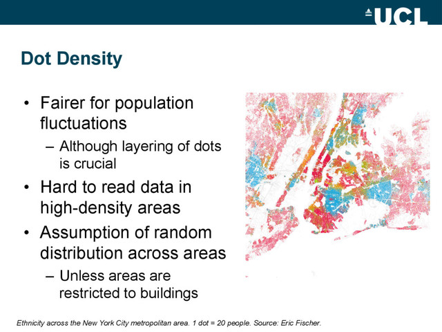 Dot Density
•  Fairer for population
fluctuations
–  Although layering of dots
is crucial
•  Hard to read data in
high-density areas
•  Assumption of random
distribution across areas
–  Unless areas are
restricted to buildings
Ethnicity across the New York City metropolitan area. 1 dot = 20 people. Source: Eric Fischer.
