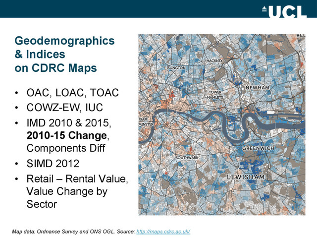 Geodemographics
& Indices
on CDRC Maps
•  OAC, LOAC, TOAC
•  COWZ-EW, IUC
•  IMD 2010 & 2015,
2010-15 Change,
Components Diff
•  SIMD 2012
•  Retail – Rental Value,
Value Change by
Sector
Map data: Ordnance Survey and ONS OGL. Source: http://maps.cdrc.ac.uk/
