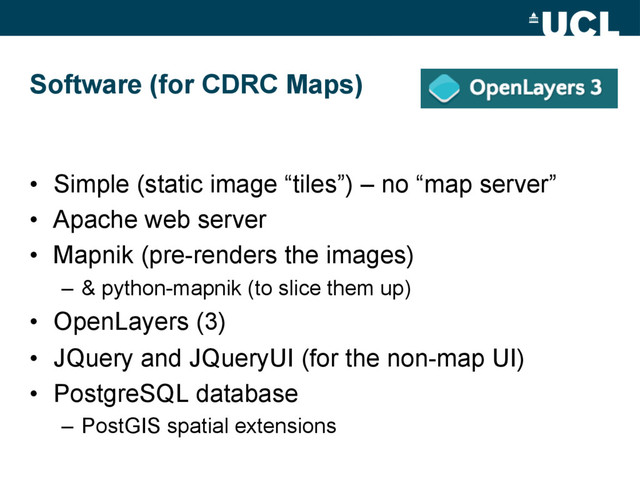 Software (for CDRC Maps)
•  Simple (static image “tiles”) – no “map server”
•  Apache web server
•  Mapnik (pre-renders the images)
–  & python-mapnik (to slice them up)
•  OpenLayers (3)
•  JQuery and JQueryUI (for the non-map UI)
•  PostgreSQL database
–  PostGIS spatial extensions
