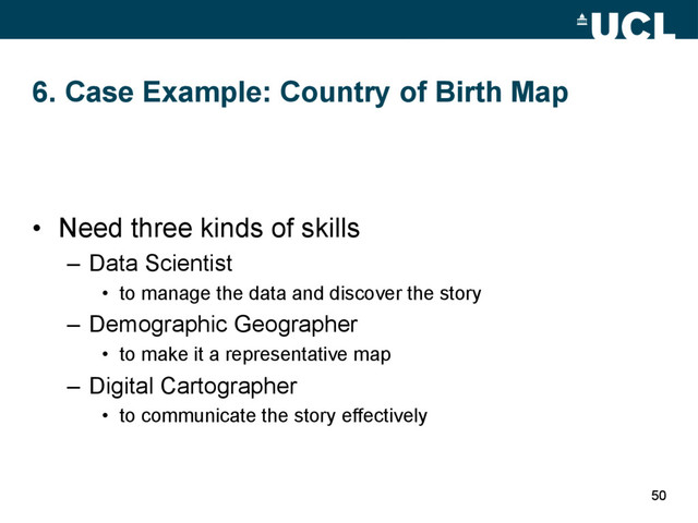 6. Case Example: Country of Birth Map
•  Need three kinds of skills
–  Data Scientist
•  to manage the data and discover the story
–  Demographic Geographer
•  to make it a representative map
–  Digital Cartographer
•  to communicate the story effectively
50
