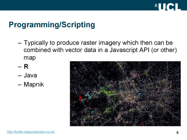 Programming/Scripting
–  Typically to produce raster imagery which then can be
combined with vector data in a Javascript API (or other)
map
–  R
–  Java
–  Mapnik
6
http://twitter.mappinglondon.co.uk/
