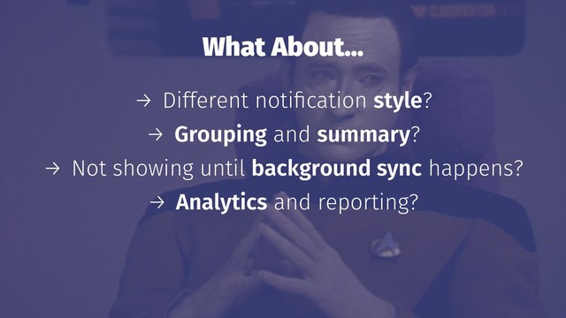 What About…
→ Different notiﬁcation style?
→ Grouping and summary?
→ Not showing until background sync happens?
→ Analytics and reporting?
