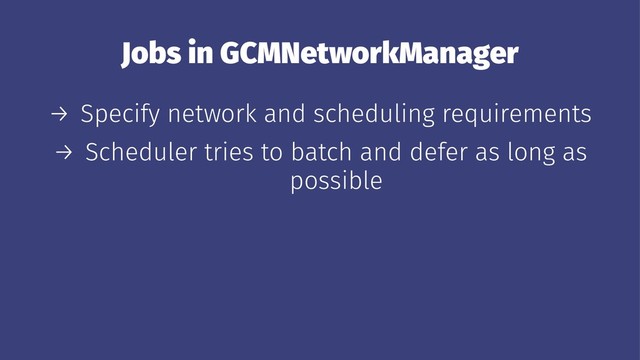 Jobs in GCMNetworkManager
→ Specify network and scheduling requirements
→ Scheduler tries to batch and defer as long as
possible

