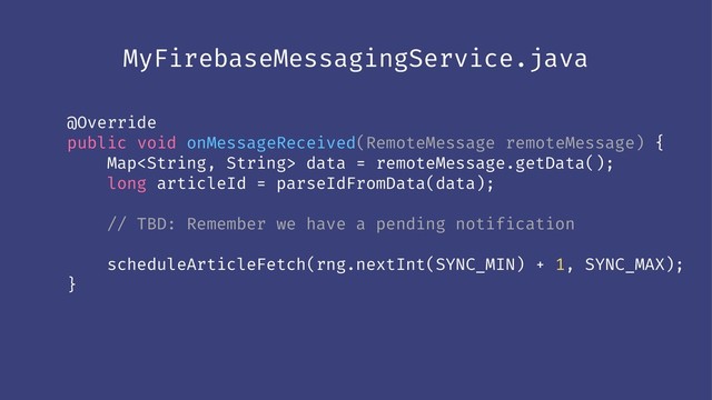 MyFirebaseMessagingService.java
@Override
public void onMessageReceived(RemoteMessage remoteMessage) {
Map data = remoteMessage.getData();
long articleId = parseIdFromData(data);
// TBD: Remember we have a pending notification
scheduleArticleFetch(rng.nextInt(SYNC_MIN) + 1, SYNC_MAX);
}
