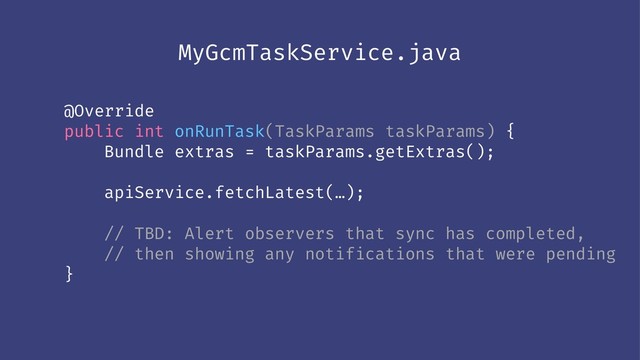 MyGcmTaskService.java
@Override
public int onRunTask(TaskParams taskParams) {
Bundle extras = taskParams.getExtras();
apiService.fetchLatest(…);
// TBD: Alert observers that sync has completed,
// then showing any notifications that were pending
}
