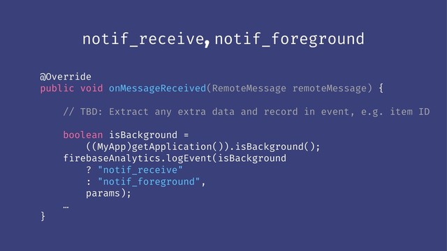 notif_receive, notif_foreground
@Override
public void onMessageReceived(RemoteMessage remoteMessage) {
// TBD: Extract any extra data and record in event, e.g. item ID
boolean isBackground =
((MyApp)getApplication()).isBackground();
firebaseAnalytics.logEvent(isBackground
? "notif_receive"
: "notif_foreground",
params);
…
}
