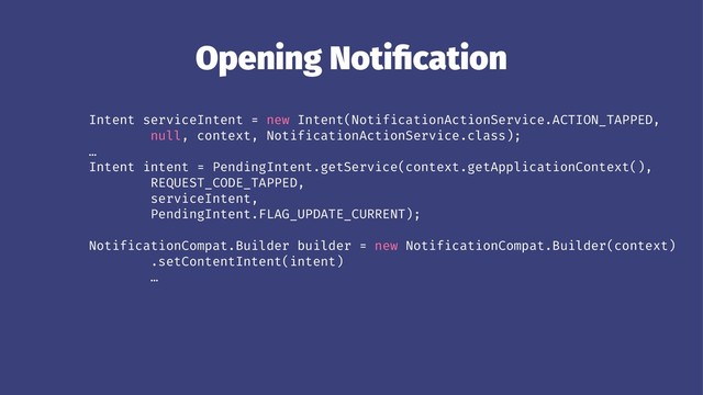 Opening Notiﬁcation
Intent serviceIntent = new Intent(NotificationActionService.ACTION_TAPPED,
null, context, NotificationActionService.class);
…
Intent intent = PendingIntent.getService(context.getApplicationContext(),
REQUEST_CODE_TAPPED,
serviceIntent,
PendingIntent.FLAG_UPDATE_CURRENT);
NotificationCompat.Builder builder = new NotificationCompat.Builder(context)
.setContentIntent(intent)
…
