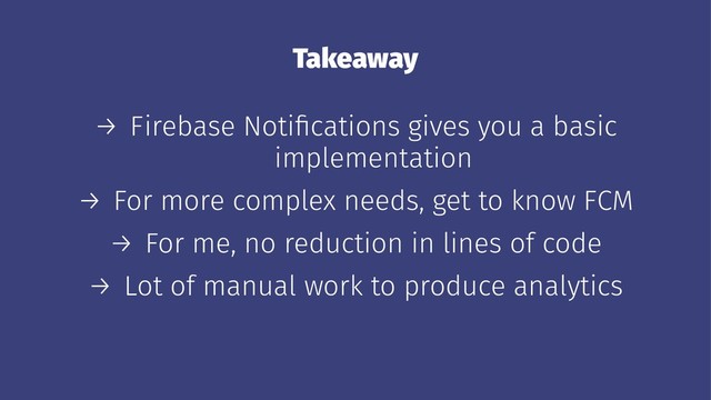 Takeaway
→ Firebase Notiﬁcations gives you a basic
implementation
→ For more complex needs, get to know FCM
→ For me, no reduction in lines of code
→ Lot of manual work to produce analytics
