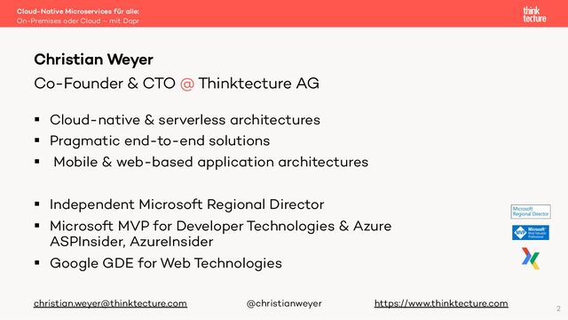 § Cloud-native & serverless architectures
§ Pragmatic end-to-end solutions
§ Mobile & web-based application architectures
§ Independent Microsoft Regional Director
§ Microsoft MVP for Developer Technologies & Azure
ASPInsider, AzureInsider
§ Google GDE for Web Technologies
christian.weyer@thinktecture.com @christianweyer https://www.thinktecture.com
Cloud-Native Microservices für alle:
On-Premises oder Cloud – mit Dapr
Christian Weyer
Co-Founder & CTO @ Thinktecture AG
2
