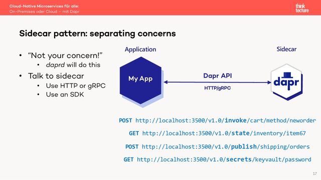 • “Not your concern!”
• daprd will do this
• Talk to sidecar
• Use HTTP or gRPC
• Use an SDK
Cloud-Native Microservices für alle:
On-Premises oder Cloud – mit Dapr
Sidecar pattern: separating concerns
17
My App Dapr API
POST http://localhost:3500/v1.0/invoke/cart/method/neworder
GET http://localhost:3500/v1.0/state/inventory/item67
POST http://localhost:3500/v1.0/publish/shipping/orders
GET http://localhost:3500/v1.0/secrets/keyvault/password
HTTP/gRPC
Application Sidecar
