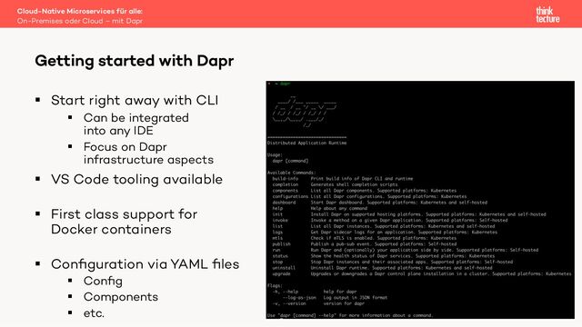 § Start right away with CLI
§ Can be integrated
into any IDE
§ Focus on Dapr
infrastructure aspects
§ VS Code tooling available
§ First class support for
Docker containers
§ Conﬁguration via YAML ﬁles
§ Conﬁg
§ Components
§ etc.
Cloud-Native Microservices für alle:
On-Premises oder Cloud – mit Dapr
Getting started with Dapr
19
