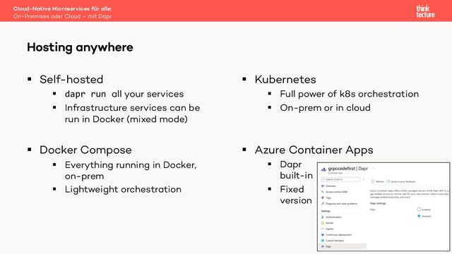 § Self-hosted
§ dapr run all your services
§ Infrastructure services can be
run in Docker (mixed mode)
§ Docker Compose
§ Everything running in Docker,
on-prem
§ Lightweight orchestration
§ Kubernetes
§ Full power of k8s orchestration
§ On-prem or in cloud
§ Azure Container Apps
§ Dapr
built-in
§ Fixed
version
Cloud-Native Microservices für alle:
On-Premises oder Cloud – mit Dapr
Hosting anywhere
29
