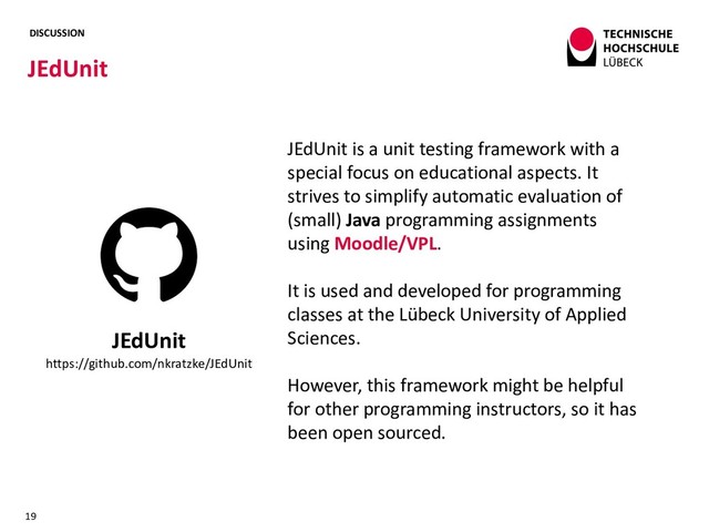 DISCUSSION
JEdUnit
19
JEdUnit
https://github.com/nkratzke/JEdUnit
JEdUnit is a unit testing framework with a
special focus on educational aspects. It
strives to simplify automatic evaluation of
(small) Java programming assignments
using Moodle/VPL.
It is used and developed for programming
classes at the Lübeck University of Applied
Sciences.
However, this framework might be helpful
for other programming instructors, so it has
been open sourced.
