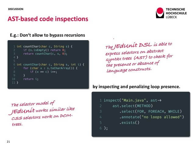 DISCUSSION
AST-based code inspections
21
E.g.: Don‘t allow to bypass recursions
by inspecting and penalizing loop presence.
The JEdUnit DSL is able to
express selectors on abstract
syntax trees (AST) to check for
the presence or absence of
language constructs.
The selector model of
JEdUnit works similar like
CSS selectors work on DOM-
trees.
