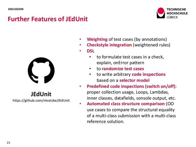 DISCUSSION
Further Features of JEdUnit
23
JEdUnit
https://github.com/nkratzke/JEdUnit
• Weighting of test cases (by annotations)
• Checkstyle integration (weightened rules)
• DSL
• to formulate test cases in a check,
explain, onError pattern
• to randomize test cases
• to write arbitrary code inspections
based on a selector model
• Predefined code inspections (switch on/off):
proper collection usage, Loops, Lambdas,
inner classes, datafields, sonsole output, etc.
• Automated class structure comparison (OO
use cases to compare the structural equality
of a multi-class submission with a multi-class
reference solution.

