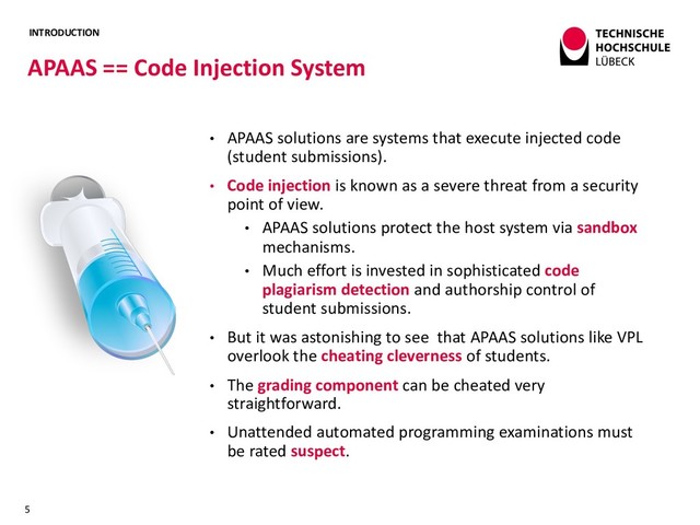INTRODUCTION
• APAAS solutions are systems that execute injected code
(student submissions).
• Code injection is known as a severe threat from a security
point of view.
• APAAS solutions protect the host system via sandbox
mechanisms.
• Much effort is invested in sophisticated code
plagiarism detection and authorship control of
student submissions.
• But it was astonishing to see that APAAS solutions like VPL
overlook the cheating cleverness of students.
• The grading component can be cheated very
straightforward.
• Unattended automated programming examinations must
be rated suspect.
APAAS == Code Injection System
5
