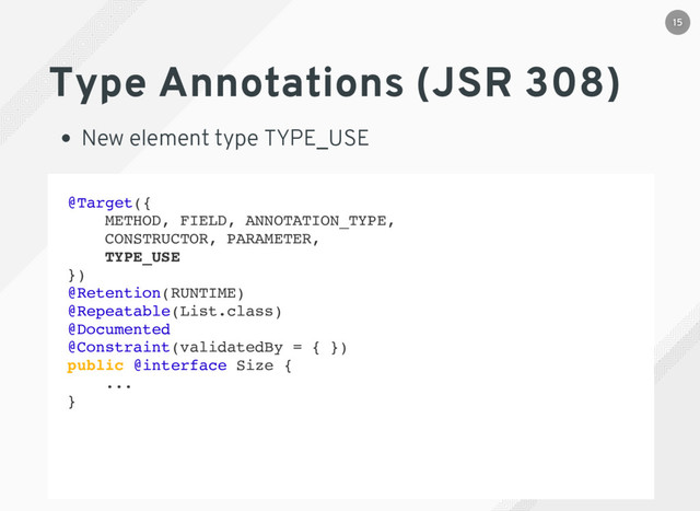 @Target({
METHOD, FIELD, ANNOTATION_TYPE,
CONSTRUCTOR, PARAMETER,
TYPE_USE
})
@Retention(RUNTIME)
@Repeatable(List.class)
@Documented
@Constraint(validatedBy = { })
public @interface Size {
...
}
Type Annotations (JSR 308)
New element type TYPE_USE
15
