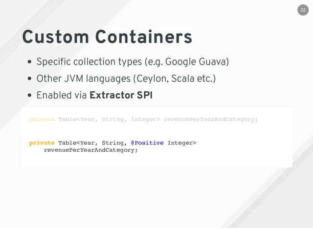 private Table revenuePerYearAndCategory;
private Table
revenuePerYearAndCategory;
Custom Containers
Speciﬁc collection types (e.g. Google Guava)
Other JVM languages (Ceylon, Scala etc.)
Enabled via Extractor SPI
22
