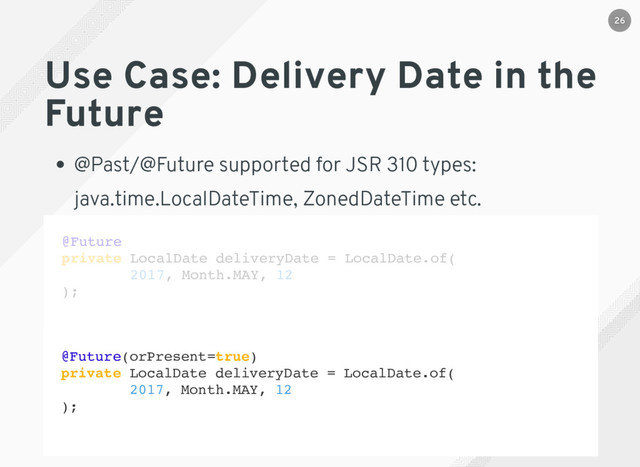 Use Case: Delivery Date in the
Future
@Past/@Future supported for JSR 310 types:
java.time.LocalDateTime, ZonedDateTime etc.
@Future(orPresent=true)
private LocalDate deliveryDate = LocalDate.of(
2017, Month.MAY, 12
);
@Future
private LocalDate deliveryDate = LocalDate.of(
2017, Month.MAY, 12
);
26
