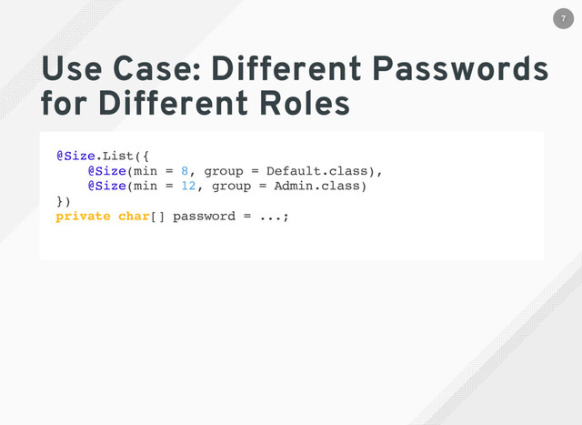 Use Case: Different Passwords
for Different Roles
@Size.List({
@Size(min = 8, group = Default.class),
@Size(min = 12, group = Admin.class)
})
private char[] password = ...;
7
