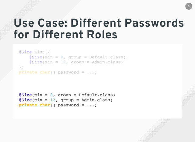 Use Case: Different Passwords
for Different Roles
@Size.List({
@Size(min = 8, group = Default.class),
@Size(min = 12, group = Admin.class)
})
private char[] password = ...;
@Size(min = 8, group = Default.class)
@Size(min = 12, group = Admin.class)
private char[] password = ...;
8
