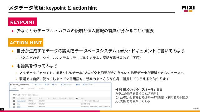 ©MIXI
34
メタデータ管理: keypoint と action hint
KEYPOINT
l 少なくともテーブル‧カラムの説明と個⼈情報の有無が分かることが重要
ACTION HINT
l ⾃分が⽣成するデータの説明をデータベースシステム and/or ドキュメントに書いてみよう
• ほとんどのデータベースシステムでテーブルやカラムの説明が書けるはず（下図）
l ⽤語集を作ってみよう
• メタデータがあっても、業界/社内/チーム/プロダクト⽤語が分からないと結局データが理解できないケースも
• 現場では⾃然に使ってしまっている⽤語を、新卒のまっさらな⽴場で指摘してもらえると助かります
KEYPOINT
ACTION HINT
◀ 例: BigQuery の「スキーマ」画⾯
カラムの説明を書くことができる
これが無いと有るとではデータ管理者‧利⽤者の⼿間が
天と地ほども異なってくる
