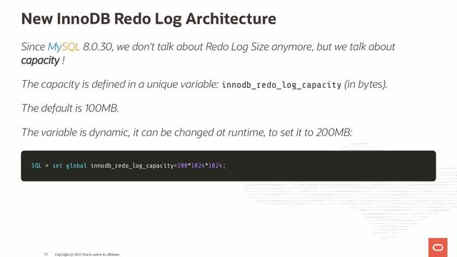 New InnoDB Redo Log Architecture
Since MySQL 8.0.30, we don't talk about Redo Log Size anymore, but we talk about
capacity !
The capacity is de ned in a unique variable: innodb_redo_log_capacity (in bytes).
The default is 100MB.
The variable is dynamic, it can be changed at runtime, to set it to 200MB:
SQL
SQL >
> set
set global
global innodb_redo_log_capacity
innodb_redo_log_capacity=
=200
200*
*1024
1024*
*1024
1024;
;
Copyright @ 2023 Oracle and/or its affiliates.
12
