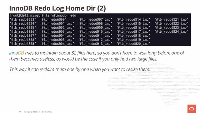 InnoDB Redo Log Home Dir (2)
InnoDB tries to maintain about 32 les here, so you don't have to wait long before one of
them becomes useless, as would be the case if you only had two large les.
This way it can reclaim them one by one when you want to resize them.
Copyright @ 2023 Oracle and/or its affiliates.
16
