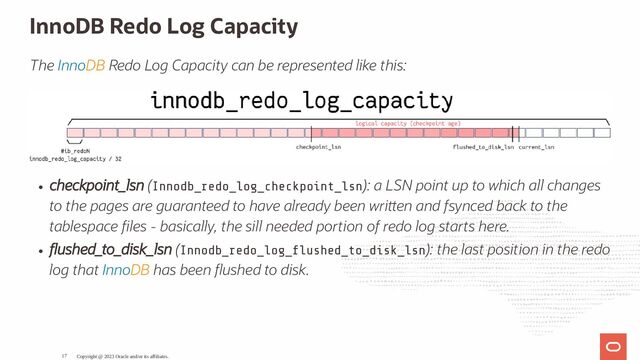 InnoDB Redo Log Capacity
The InnoDB Redo Log Capacity can be represented like this:
checkpoint_lsn (Innodb_redo_log_checkpoint_lsn): a LSN point up to which all changes
to the pages are guaranteed to have already been wri en and fsynced back to the
tablespace les - basically, the sill needed portion of redo log starts here.
ushed_to_disk_lsn (Innodb_redo_log_ ushed_to_disk_lsn): the last position in the redo
log that InnoDB has been ushed to disk.
Copyright @ 2023 Oracle and/or its affiliates.
17
