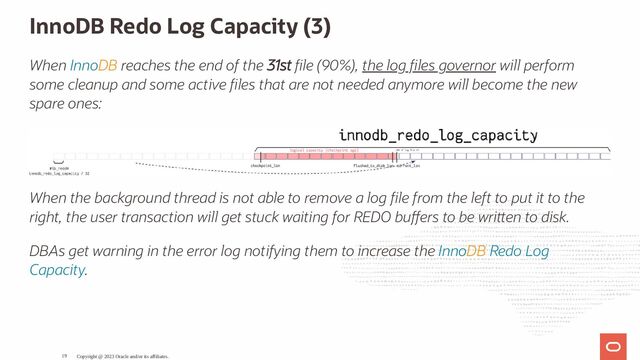 InnoDB Redo Log Capacity (3)
When InnoDB reaches the end of the 31st le (90%), the log les governor will perform
some cleanup and some active les that are not needed anymore will become the new
spare ones:
When the background thread is not able to remove a log le from the left to put it to the
right, the user transaction will get stuck waiting for REDO bu ers to be wri en to disk.
DBAs get warning in the error log notifying them to increase the InnoDB Redo Log
Capacity.
Copyright @ 2023 Oracle and/or its affiliates.
19
