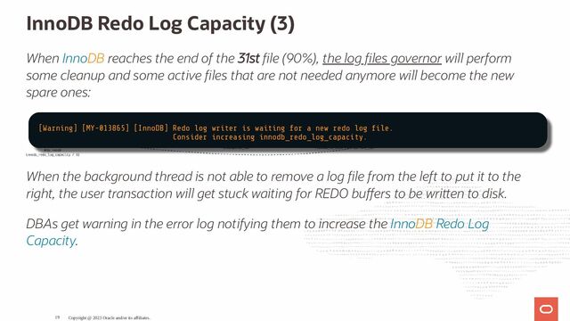 InnoDB Redo Log Capacity (3)
When InnoDB reaches the end of the 31st le (90%), the log les governor will perform
some cleanup and some active les that are not needed anymore will become the new
spare ones:
When the background thread is not able to remove a log le from the left to put it to the
right, the user transaction will get stuck waiting for REDO bu ers to be wri en to disk.
DBAs get warning in the error log notifying them to increase the InnoDB Redo Log
Capacity.
Copyright @ 2023 Oracle and/or its affiliates.
[Warning] [MY-013865] [InnoDB] Redo log writer is waiting for a new redo log le.
Consider increasing innodb_redo_log_capacity.
19
