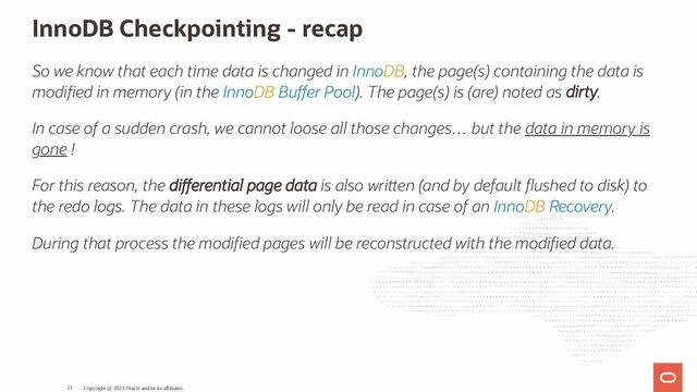 InnoDB Checkpointing - recap
So we know that each time data is changed in InnoDB, the page(s) containing the data is
modi ed in memory (in the InnoDB Bu er Pool). The page(s) is (are) noted as dirty.
In case of a sudden crash, we cannot loose all those changes… but the data in memory is
gone !
For this reason, the di erential page data is also wri en (and by default ushed to disk) to
the redo logs. The data in these logs will only be read in case of an InnoDB Recovery.
During that process the modi ed pages will be reconstructed with the modi ed data.
Copyright @ 2023 Oracle and/or its affiliates.
21

