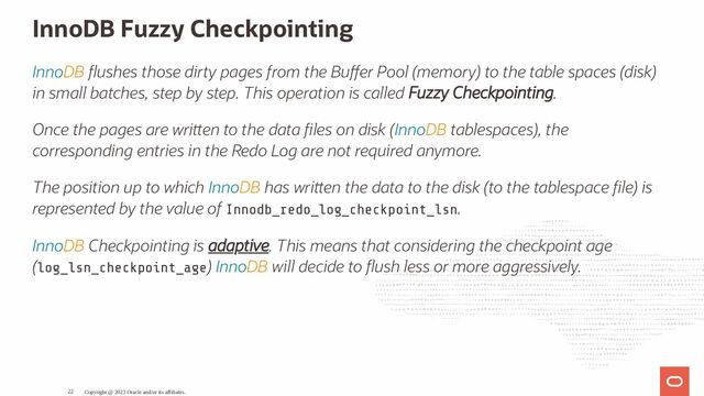 InnoDB Fuzzy Checkpointing
InnoDB ushes those dirty pages from the Bu er Pool (memory) to the table spaces (disk)
in small batches, step by step. This operation is called Fuzzy Checkpointing.
Once the pages are wri en to the data les on disk (InnoDB tablespaces), the
corresponding entries in the Redo Log are not required anymore.
The position up to which InnoDB has wri en the data to the disk (to the tablespace le) is
represented by the value of Innodb_redo_log_checkpoint_lsn.
InnoDB Checkpointing is adaptive. This means that considering the checkpoint age
(log_lsn_checkpoint_age) InnoDB will decide to ush less or more aggressively.
Copyright @ 2023 Oracle and/or its affiliates.
22
