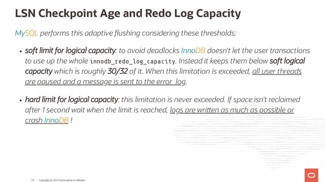 LSN Checkpoint Age and Redo Log Capacity
MySQL performs this adaptive ushing considering these thresholds:
soft limit for logical capacity: to avoid deadlocks InnoDB doesn't let the user transactions
to use up the whole innodb_redo_log_capacity. Instead it keeps them below soft logical
capacity which is roughly 30/32 of it. When this limitation is exceeded, all user threads
are paused and a message is sent to the error_log.
hard limit for logical capacity: this limitation is never exceeded. If space isn't reclaimed
after 1 second wait when the limit is reached, logs are wri en as much as possible or
crash InnoDB !
Copyright @ 2023 Oracle and/or its affiliates.
24
