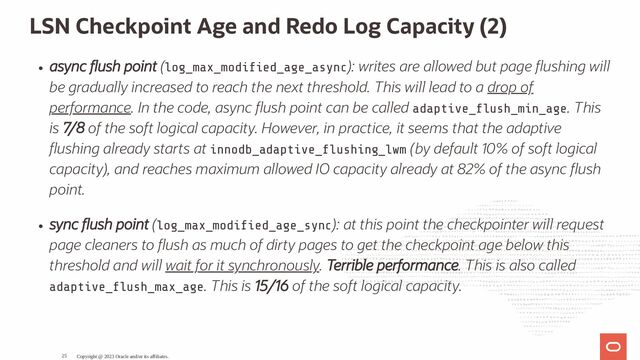 LSN Checkpoint Age and Redo Log Capacity (2)
async ush point (log_max_modi ed_age_async): writes are allowed but page ushing will
be gradually increased to reach the next threshold. This will lead to a drop of
performance. In the code, async ush point can be called adaptive_ ush_min_age. This
is 7/8 of the soft logical capacity. However, in practice, it seems that the adaptive
ushing already starts at innodb_adaptive_ ushing_lwm (by default 10% of soft logical
capacity), and reaches maximum allowed IO capacity already at 82% of the async ush
point.
sync ush point (log_max_modi ed_age_sync): at this point the checkpointer will request
page cleaners to ush as much of dirty pages to get the checkpoint age below this
threshold and will wait for it synchronously. Terrible performance. This is also called
adaptive_ ush_max_age. This is 15/16 of the soft logical capacity.
Copyright @ 2023 Oracle and/or its affiliates.
25
