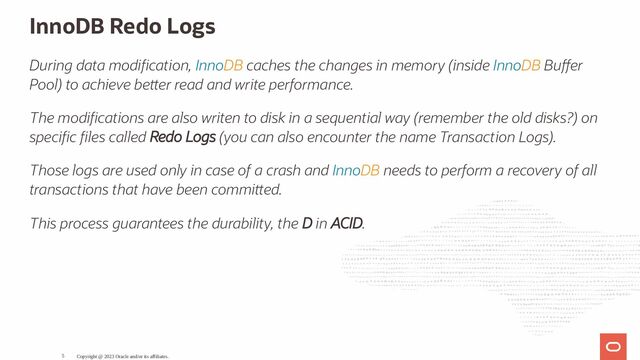 InnoDB Redo Logs
During data modi cation, InnoDB caches the changes in memory (inside InnoDB Bu er
Pool) to achieve be er read and write performance.
The modi cations are also writen to disk in a sequential way (remember the old disks?) on
speci c les called Redo Logs (you can also encounter the name Transaction Logs).
Those logs are used only in case of a crash and InnoDB needs to perform a recovery of all
transactions that have been commi ed.
This process guarantees the durability, the D in ACID.
Copyright @ 2023 Oracle and/or its affiliates.
5
