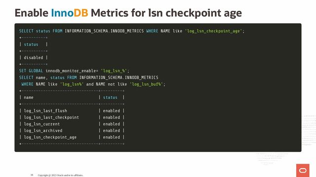 Enable InnoDB Metrics for lsn checkpoint age
SELECT
SELECT status
status FROM
FROM INFORMATION_SCHEMA
INFORMATION_SCHEMA.
.INNODB_METRICS
INNODB_METRICS WHERE
WHERE NAME
NAME like
like 'log_lsn_checkpoint_age'
'log_lsn_checkpoint_age';
;
+
+----------+
----------+
|
| status
status |
|
+
+----------+
----------+
|
| disabled
disabled |
|
+
+----------+
----------+
SET
SET GLOBAL
GLOBAL innodb_monitor_enable
innodb_monitor_enable=
= 'log_lsn_%'
'log_lsn_%';
;
SELECT
SELECT name
name,
, status
status FROM
FROM INFORMATION_SCHEMA
INFORMATION_SCHEMA.
.INNODB_METRICS
INNODB_METRICS
WHERE
WHERE NAME
NAME like
like 'log_lsn%'
'log_lsn%' and
and NAME
NAME not
not like
like 'log_lsn_buf%'
'log_lsn_buf%';
;
+
+--------------------------------+---------+
--------------------------------+---------+
|
| name
name |
| status
status |
|
+
+--------------------------------+---------+
--------------------------------+---------+
|
| log_lsn_last_ ush
log_lsn_last_ ush |
| enabled
enabled |
|
|
| log_lsn_last_checkpoint
log_lsn_last_checkpoint |
| enabled
enabled |
|
|
| log_lsn_current
log_lsn_current |
| enabled
enabled |
|
|
| log_lsn_archived
log_lsn_archived |
| enabled
enabled |
|
|
| log_lsn_checkpoint_age
log_lsn_checkpoint_age |
| enabled
enabled |
|
+
+--------------------------------+---------+
--------------------------------+---------+
Copyright @ 2023 Oracle and/or its affiliates.
38
