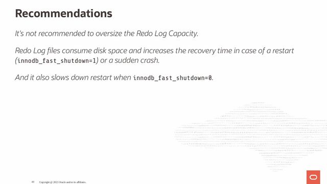 Recommendations
It's not recommended to oversize the Redo Log Capacity.
Redo Log les consume disk space and increases the recovery time in case of a restart
(innodb_fast_shutdown=1) or a sudden crash.
And it also slows down restart when innodb_fast_shutdown=0.
Copyright @ 2023 Oracle and/or its affiliates.
40
