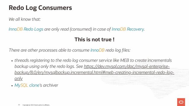 Redo Log Consumers
We all know that:
InnoDB Redo Logs are only read (consumed) in case of InnoDB Recovery.
This is not true !
There are other processes able to consume InnoDB redo log les:
threads registering to the redo log consumer service like MEB to create incrementals
backup using only the redo logs. See h ps://dev.mysql.com/doc/mysql-enterprise-
backup/8.0/en/mysqlbackup.incremental.html#meb-creating-incremental-redo-log-
only
MySQL clone's archiver
Copyright @ 2023 Oracle and/or its affiliates.
43
