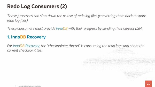 Redo Log Consumers (2)
Those processes can slow down the re-use of redo log les (converting them back to spare
redo log les).
These consumers must provide InnoDB with their progress by sending their current LSN.
1. InnoDB Recovery
For InnoDB Recovery, the "checkpointer thread" is consuming the redo logs and share the
current checkpoint lsn.
Copyright @ 2023 Oracle and/or its affiliates.
44
