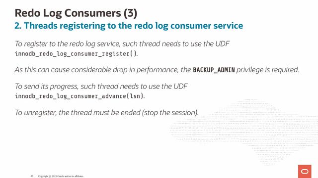 Redo Log Consumers (3)
2. Threads registering to the redo log consumer service
To register to the redo log service, such thread needs to use the UDF
innodb_redo_log_consumer_register().
As this can cause considerable drop in performance, the BACKUP_ADMIN privilege is required.
To send its progress, such thread needs to use the UDF
innodb_redo_log_consumer_advance(lsn).
To unregister, the thread must be ended (stop the session).
Copyright @ 2023 Oracle and/or its affiliates.
45
